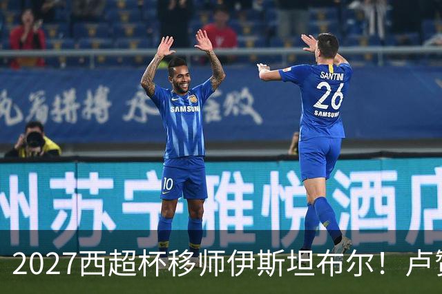 2027西超杯移师伊斯坦布尔！卢赞：西超杯潜在受众超过一亿人